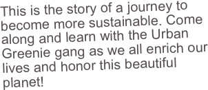 This is the story of a journey to become more sustainable. Come along and learn with the Urban Greenie gang as we all enrich our lives and honor this beautiful planet!
